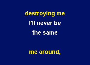 destroying me
I'll never be
the same

me around,