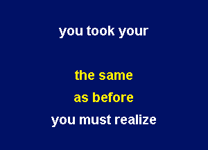 you took your

the same
as before
you must realize