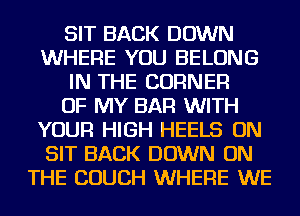 SIT BACK DOWN
WHERE YOU BELONG
IN THE CORNER
OF MY BAR WITH
YOUR HIGH HEELS ON
SIT BACK DOWN ON
THE COUCH WHERE WE