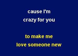 cause I'm

crazy for you

to make me
love someone new