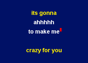 its gonna
ahhhhh
to make me

crazy for you