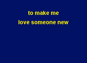 to make me

love someone new