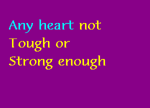 Any heart not
Tough or

Strong enough