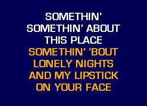 SOMETHIN'
SDMETHIN' ABOUT
THIS PLACE
SOMETHIN' 'BDUT
LONELY NIGHTS
AND MY LIPSTICK

ON YOUR FACE l