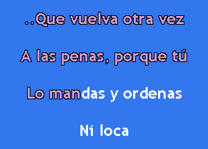 ..Que vuelva otra vez

A Ias penas, porque tL'I

Lo mandas y ordenas

Ni loca