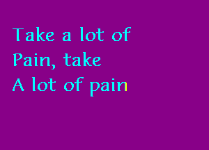 Take a lot of
Pain, take

A lot of pain