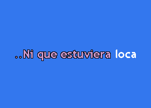 ..Ni que estuviera loca