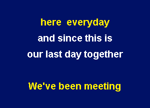 here everyday
and since this is
our last day together

We've been meeting