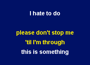 I hate to do

please don't stop me
'til I'm through

this is something