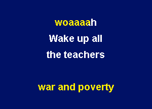 woaaaah
Wake up all

the teachers

war and poverty