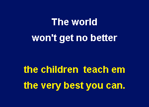The world
won't get no better

the children teach em

the very best you can.