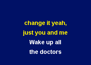 change it yeah,

just you and me
Wake up all
the doctors