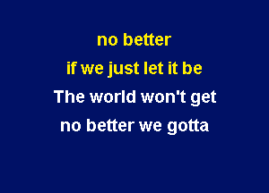 no better
if we just let it be

The world won't get

no better we gotta
