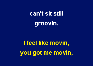 can't sit still
groovin.

I feel like movin,

you got me movin,