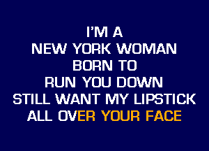 I'M A
NEW YORK WOMAN
BORN TO
RUN YOU DOWN
STILL WANT MY LIPSTICK
ALL OVER YOUR FACE