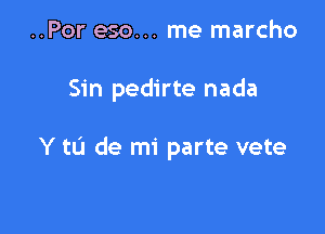 ..Por eso... me marcho

Sin pedirte nada

Y to de mi parte vete