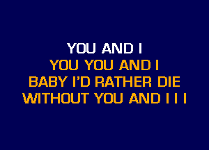 YOU AND I
YOU YOU AND I

BABY I'D RATHER DIE
WITHOUT YOU AND I I I