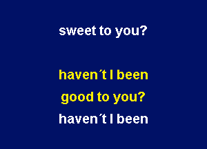 sweet to you?

haven't I been

good to you?
haven't I been