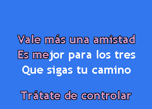 Vale m6s una amistad
Es mejor para los tres
Que sigas tu camino

Tratate de controlar l