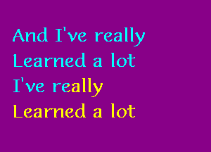 And I've really
Learned a lot

I've really
Learned a lot