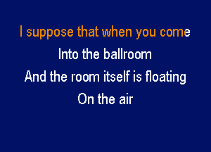 I suppose that when you come
Into the ballroom

And the room itself is floating
On the air