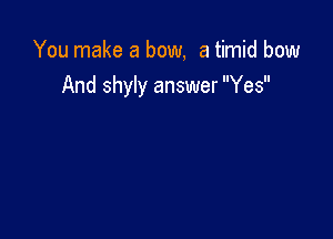 You make a bow, a timid bow
And shyly answer Yes