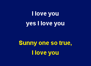 I love you
yes I love you

Sunny one so true,

I love you