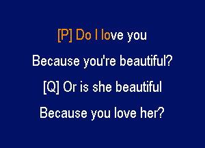 IPI Do I love you

Because you're beautiful?
IQI Or is she beautiful

Because you love hen?
