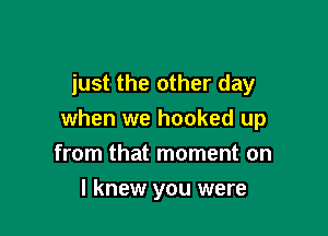 just the other day

when we hooked up
from that moment on

I knew you were