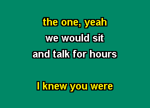 the one, yeah

we would sit
and talk for hours

I knew you were