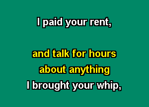 I paid your rent,

and talk for hours

about anything
I brought your whip,