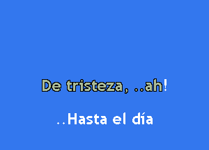 De tristeza, ..ah!

..Hasta el dia