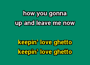 how you gonna
up and leave me now

keepiW love ghetto
keepiw love ghetto