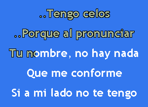 ..Tengo celos
..Porque al pronunciar
Tu nombre, no hay nada
Que me conforme

Si a mi lado no te tengo