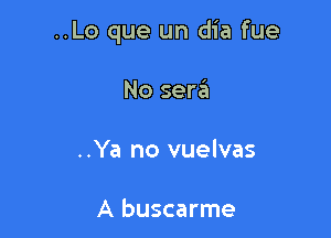 ..Lo que un dia fue

No sera

..Ya no vuelvas

A buscarme