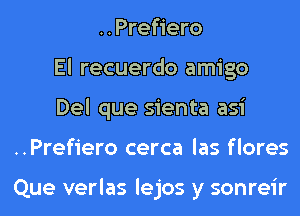 ..Prefiero
El recuerdo amigo
Del que sienta asi
..Prefiero cerca las flores

Que verlas lejos y sonreir