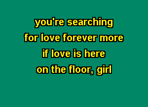 you're searching

for love forever more
if love is here
on the floor, girl