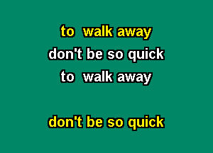 to walk away
don't be so quick
to walk away

don't be so quick