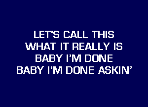 LET'S CALL THIS
WHAT IT REALLY IS
BABY I'M DONE
BABY I'M DONE ASKIN'