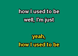 how I used to be

well, I'm just

yeah,
how I used to be