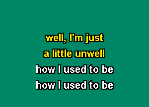 well, I'm just

a little unwell
how I used to be
how I used to be