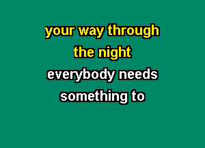 your way through
the night

everybody needs
something to