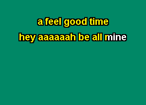 a feel good time
hey aaaaaah be all mine