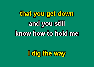 that you get down
and you still
know how to hold me

I dig the way