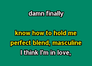 damn finally

know how to hold me
perfect blend, masculine
I think I'm in love,