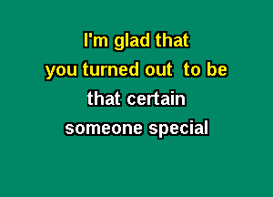 I'm glad that
you turned out to be

that certain
someone special