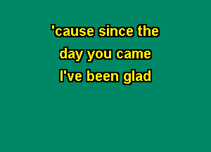 'cause since the
day you came

I've been glad