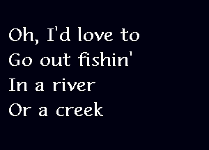 Oh, I'd love to
Go out fishin'

In a river
Or a creek