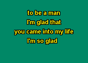 to be a man
I'm glad that

you came into my life
I'm so glad