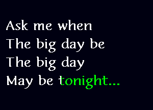 Ask me when
The big day be

The big day
May be tonight...